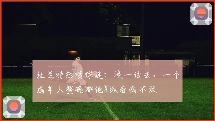 杜兰特怒喷球迷：滚一边去，一个成年人整晚都他X揪着我不放