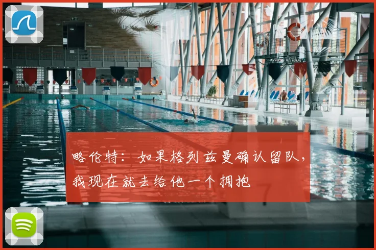 略伦特：如果格列兹曼确认留队，我现在就去给他一个拥抱