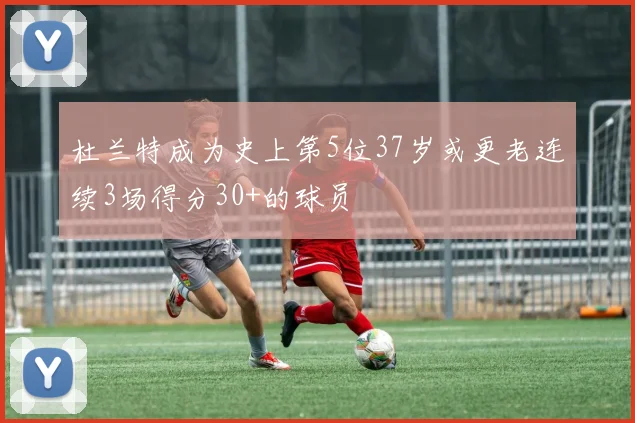 杜兰特成为史上第5位37岁或更老连续3场得分30+的球员