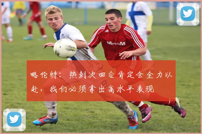 略伦特：热刺次回合肯定会全力以赴，我们必须拿出高水平表现